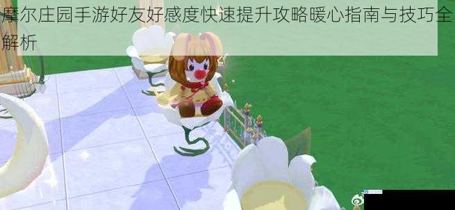 摩尔庄园手游好友好感度快速提升攻略暖心指南与技巧全解析